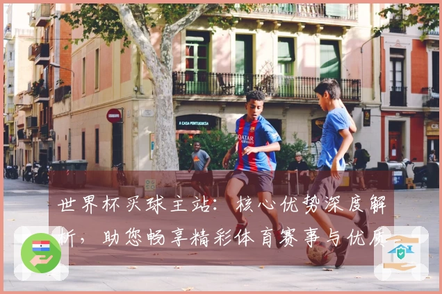 世界杯买球主站：核心优势深度解析，助您畅享精彩体育赛事与优质观赛体验